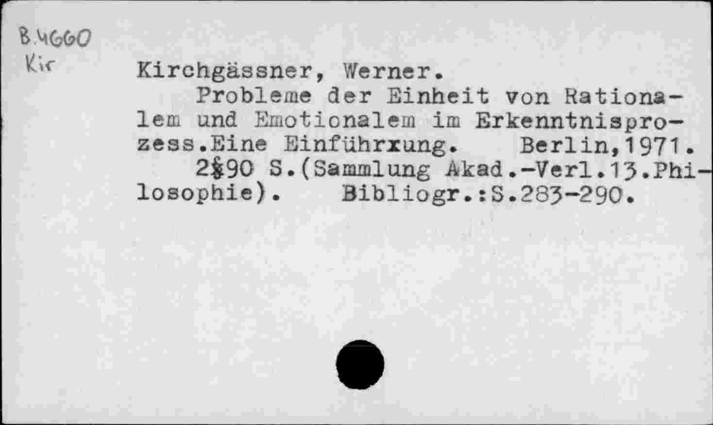 ﻿&<■
Kirchgässner, Werner.
Probleme der Einheit von Rationalem and Emotionalem im Erkenntnisprozess.Eine Einführxung. Berlin,1971.
2$9O S.(Sammlung Akad.-Verl.13.Phi losophie). Bibliogr.:S.283-290.